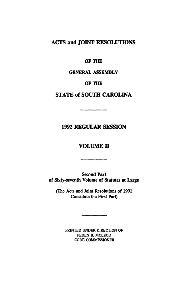 handle is hein.ssl/sssc0030 and id is 1 raw text is: ACTS and JOINT RESOLUTIONS
OF THE
GENERAL ASSEMBLY
OF THE
STATE of SOUTH CAROLINA
1992 REGULAR SESSION
VOLUME H

Second Part
of Sixty-seventh Volume of Statutes at Large
(The Acts and Joint Resolutions of 1991
Constitute the First Part)
PRINTED UNDER DIRECTION OF
PEDEN B. MCLEOD
CODE COMMISSIONER


