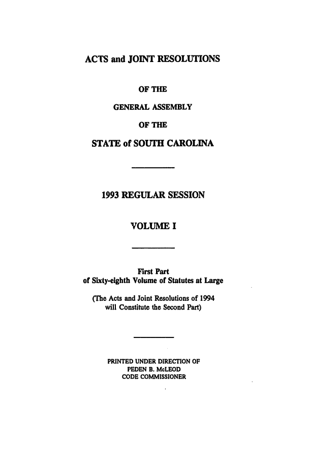 handle is hein.ssl/sssc0031 and id is 1 raw text is: ACTS and JOINT RESOLUTIONS
OF THE
GENERAL ASSEMBLY
OF THE
STATE of SOUTH CAROLINA
1993 REGULAR SESSION
VOLUME I

First Part
of Sixty-eighth Volume of Statutes at Large
(The Acts and Joint Resolutions of 1994
will Constitute the Second Part)
PRINTED UNDER DIRECTION OF
PEDEN B. McLEOD
CODE COMMISSIONER


