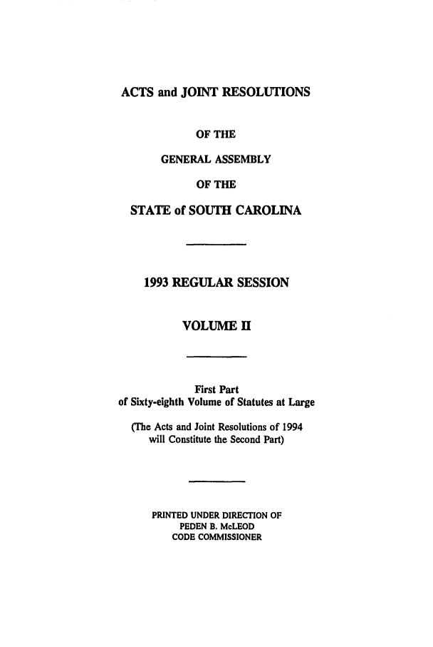 handle is hein.ssl/sssc0032 and id is 1 raw text is: ACTS and JOINT RESOLUTIONS
OF THE
GENERAL ASSEMBLY
OF THE
STATE of SOUTH CAROLINA
1993 REGULAR SESSION
VOLUME II
First Part
of Sixty-eighth Volume of Statutes at Large
(The Acts and Joint Resolutions of 1994
will Constitute the Second Part)
PRINTED UNDER DIRECTION OF
PEDEN B. McLEOD
CODE COMMISSIONER


