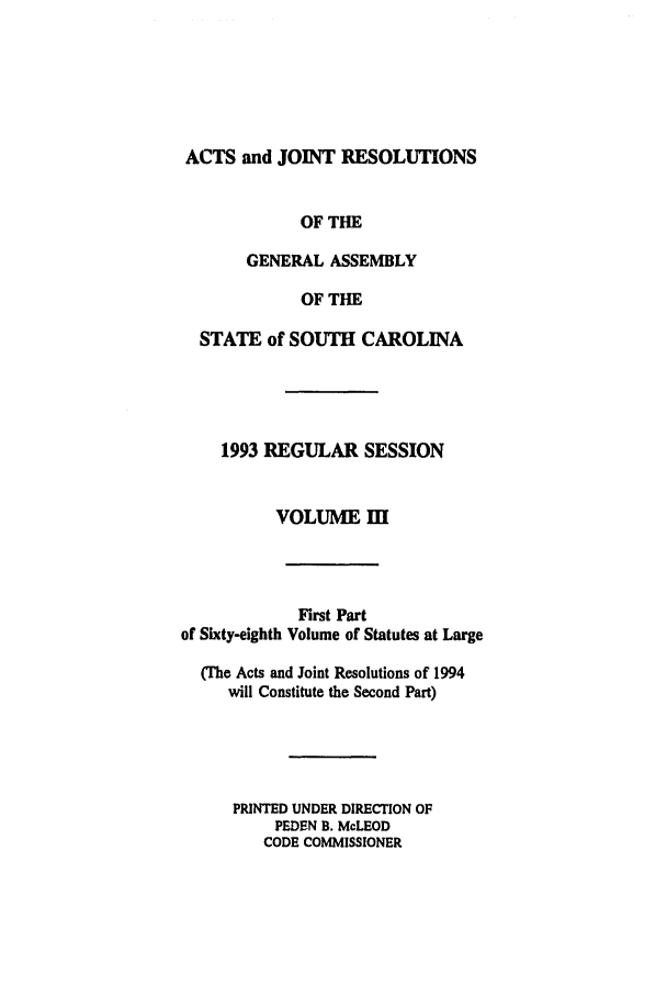 handle is hein.ssl/sssc0033 and id is 1 raw text is: ACTS and JOINT RESOLUTIONS
OF THE
GENERAL ASSEMBLY
OF THE
STATE of SOUTH CAROLINA
1993 REGULAR SESSION
VOLUME I

First Part
of Sixty-eighth Volume of Statutes at Large
(The Acts and Joint Resolutions of 1994
will Constitute the Second Part)
PRINTED UNDER DIRECTION OF
PEDEN B. McLEOD
CODE COMMISSIONER


