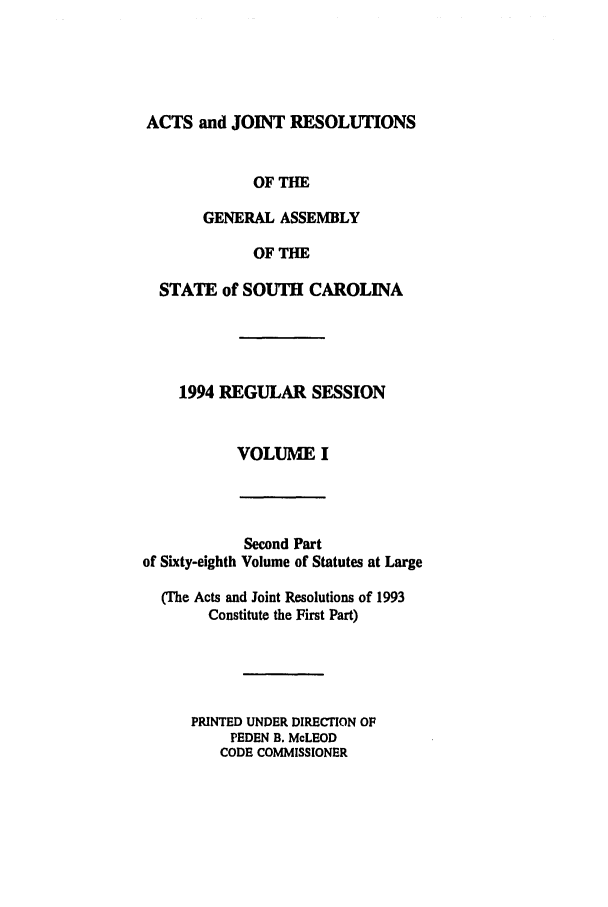 handle is hein.ssl/sssc0034 and id is 1 raw text is: ACTS and JOINT RESOLUTIONS
OF THE
GENERAL ASSEMBLY
OF THE
STATE of SOUTH CAROLINA
1994 REGULAR SESSION
VOLUME I

Second Part
of Sixty-eighth Volume of Statutes at Large
(The Acts and Joint Resolutions of 1993
Constitute the First Part)
PRINTED UNDER DIRECTION OF
PEDEN B. McLEOD
CODE COMMISSIONER


