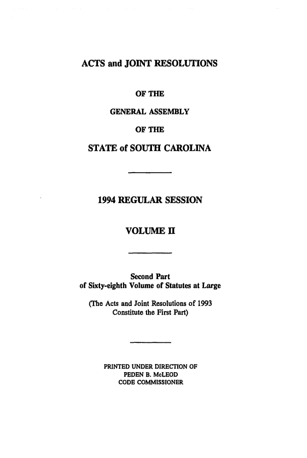 handle is hein.ssl/sssc0035 and id is 1 raw text is: ACTS and JOINT RESOLUTIONS
OF THE
GENERAL ASSEMBLY
OF THE
STATE of SOUTH CAROLINA
1994 REGULAR SESSION
VOLUME H

Second Part
of Sixty-eighth Volume of Statutes at Large
(The Acts and Joint Resolutions of 1993
Constitute the First Part)
PRINTED UNDER DIRECTION OF
PEDEN B. McLEOD
CODE COMMISSIONER



