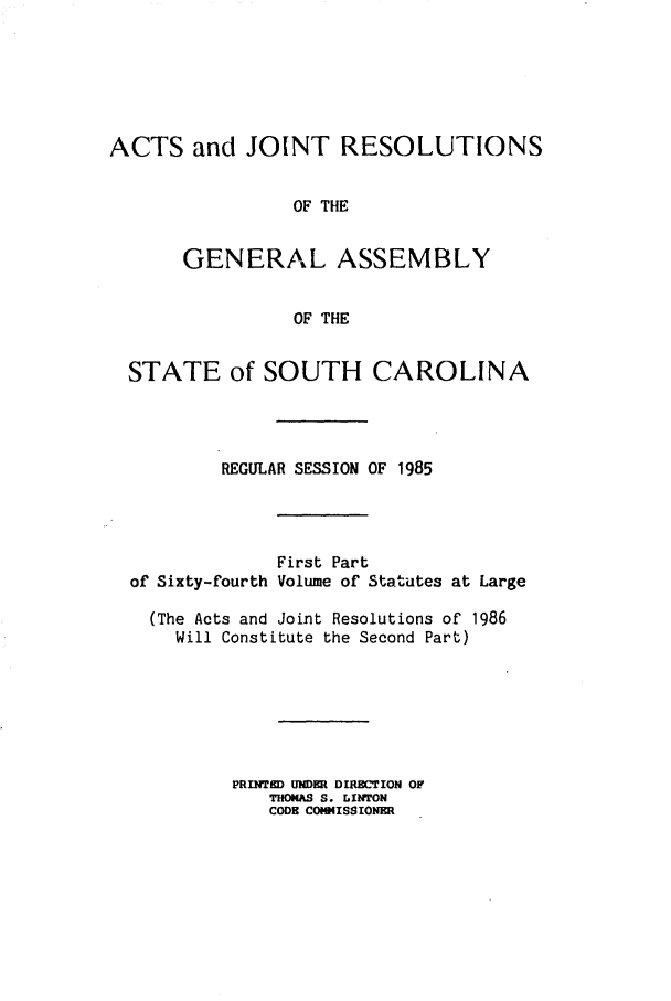 handle is hein.ssl/sssc0036 and id is 1 raw text is: ACTS and JOINT RESOLUTIONS
OF THE
GENERAL ASSEMBLY
OF THE
STATE of SOUTH CAROLINA
REGULAR SESSION OF 1985
First Part
of Sixty-fourth Volume of Statutes at Large
(The Acts and Joint Resolutions of 1986
Will Constitute the Second Part)
PRINTE UNDER D1ECTI0N OF
THOIAS S. LINTON
CODE COMMISSIONER


