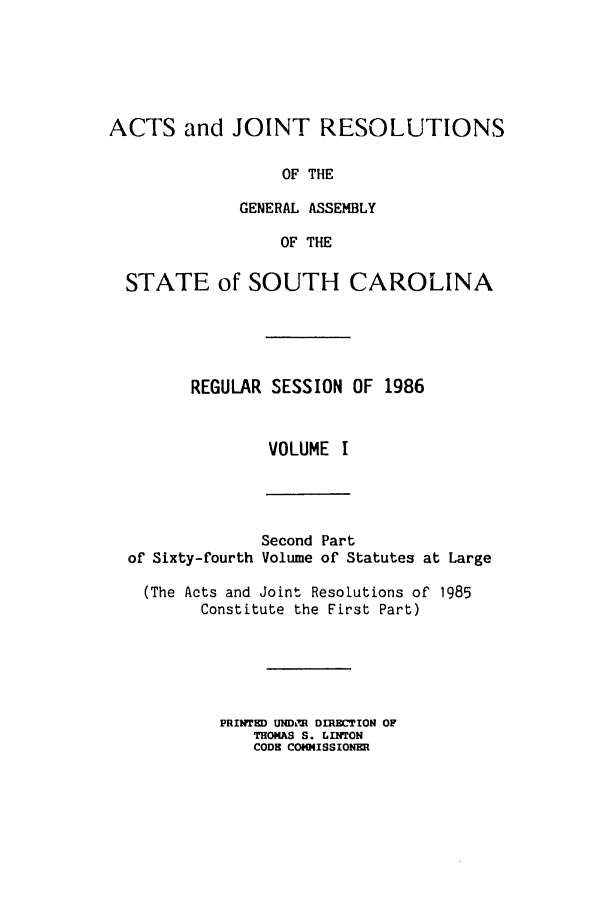 handle is hein.ssl/sssc0037 and id is 1 raw text is: ACTS and JOINT RESOLUTIONS
OF THE
GENERAL ASSEMBLY
OF THE
STATE of SOUTH CAROLINA
REGULAR SESSION OF 1986
VOLUME I

of Sixty-fourth

Second Part
Volume of Statutes at Large

(The Acts and Joint Resolutions of 1985
Constitute the First Part)
PRINTED UNDiM DIRECTION OF
THOMAS S. LINTON
CODE COMMISSIONER


