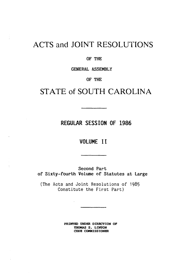 handle is hein.ssl/sssc0038 and id is 1 raw text is: ACTS and JOINT RESOLUTIONS
OF THE
GENERAL ASSEMBLY
OF THE
STATE of SOUTH CAROLINA
REGULAR SESSION OF 1986
VOLUME II

Second Part
of Sixty-fourth Volume of Statutes at Large
(The Acts and Joint Resolutions of 1985
Constitute the First Part)
PRINTED UNDER DIRECTION OF
THOMAS S. LINTON
CODE COMISSIONER


