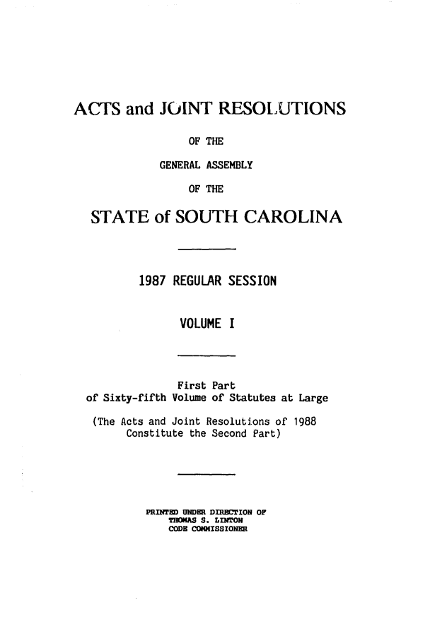 handle is hein.ssl/sssc0039 and id is 1 raw text is: ACTS and JOINT RESOLUTIONS
OF THE
GENERAL ASSEMBLY
OF THE
STATE of SOUTH CAROLINA
1987 REGULAR SESSION
VOLUME I

of Sixty-fifth

First Part
Volume of Statutes at Large

(The Acts and Joint Resolutions of 1988
Constitute the Second Part)
PRINTED UNDER DIRECTION OF
THOKAS S. LINTON
CODE COW(ISSIONER


