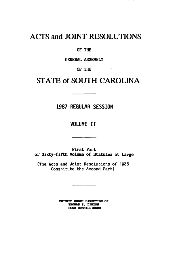 handle is hein.ssl/sssc0040 and id is 1 raw text is: ACTS and JOINT RESOLUTIONS
OF THE
GENERAL ASSEMBLY
OF THE
STATE of SOUTH CAROLINA
1987 REGULAR SESSION
VOLUME II

of Sixty-fifth

First Part
Volume of Statutes at Large

(The Acts and Joint Resolutions of 1988
Constitute the Second Part)
PRINTED UNDE DIRECTION OF
ThONAS S. LINTON
CODE CONNISSIONER


