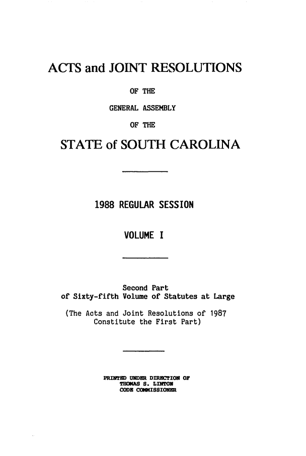 handle is hein.ssl/sssc0041 and id is 1 raw text is: ACTS and JOINT RESOLUTIONS
OF THE
GENERAL ASSEMBLY
OF THE
STATE of SOUTH CAROLINA
1988 REGULAR SESSION
VOLUME I

of Sixty-fifth

Second Part
Volume of Statutes at Large

(The Acts and Joint Resolutions of 1987
Constitute the First Part)
PRInIED UNDU . DIMCTIN OF
THOKAS S. LI'TON
CODE CObO(ISIONU


