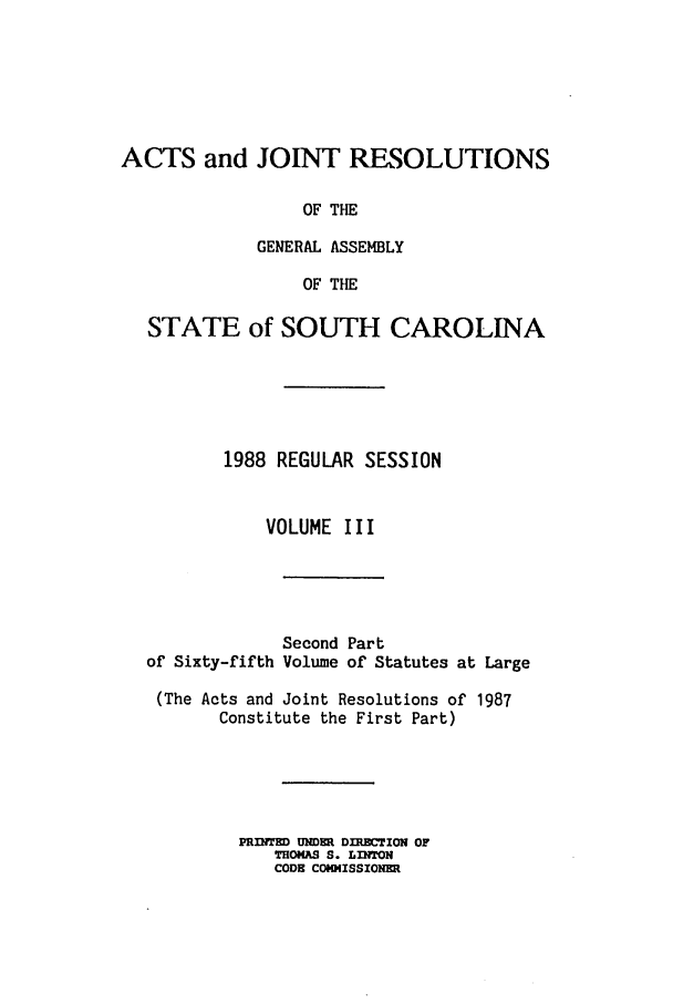 handle is hein.ssl/sssc0043 and id is 1 raw text is: ACTS and JOINT RESOLUTIONS

STATE

OF THE
GENERAL ASSEMBLY
OF THE
of SOUTH CAROLINA

1988 REGULAR SESSION
VOLUME III
Second Part
of Sixty-fifth Volume of Statutes at Large
(The Acts and Joint Resolutions of 1987
Constitute the First Part)
PRINTED UNDE DIRECTION OF
THOMAS S. LINTON
CODE CONISSIONER


