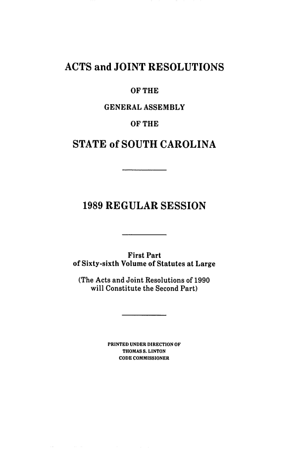 handle is hein.ssl/sssc0044 and id is 1 raw text is: ACTS and JOINT RESOLUTIONS
OF THE
GENERAL ASSEMBLY
OF THE
STATE of SOUTH CAROLINA
1989 REGULAR SESSION
First Part
of Sixty-sixth Volume of Statutes at Large
(The Acts and Joint Resolutions of 1990
will Constitute the Second Part)
PRINTED UNDER DIRECTION OF
TIOMAS S. LINTON
CODE COMMISSIONER


