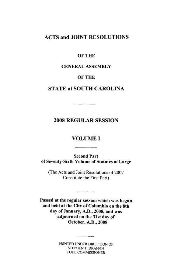 handle is hein.ssl/sssc0046 and id is 1 raw text is: ACTS and JOINT RESOLUTIONS
OF THE
GENERAL ASSEMBLY
OF THE
STATE of SOUTH CAROLINA
2008 REGULAR SESSION
VOLUME I
Second Part
of Seventy-Sixth Volume of Statutes at Large
(The Acts and Joint Resolutions of 2007
Constitute the First Part)
Passed at the regular session which was begun
and held at the City of Columbia on the 8th
day of January, A.D., 2008, and was
adjourned on the 31st day of
October, A.D., 2008
PRINTED UNDER DIRECTION OF
STEPHEN T. DRAFFIN
CODE COMMISSIONER


