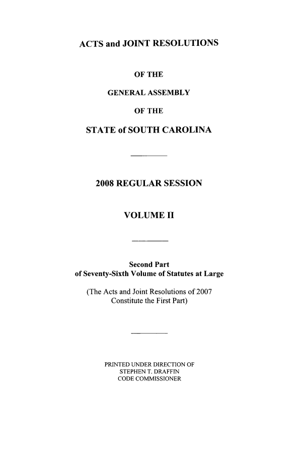 handle is hein.ssl/sssc0047 and id is 1 raw text is: ACTS and JOINT RESOLUTIONS
OF THE
GENERAL ASSEMBLY
OF THE
STATE of SOUTH CAROLINA
2008 REGULAR SESSION
VOLUME II
Second Part
of Seventy-Sixth Volume of Statutes at Large
(The Acts and Joint Resolutions of 2007
Constitute the First Part)
PRINTED UNDER DIRECTION OF
STEPHEN T. DRAFFIN
CODE COMMISSIONER


