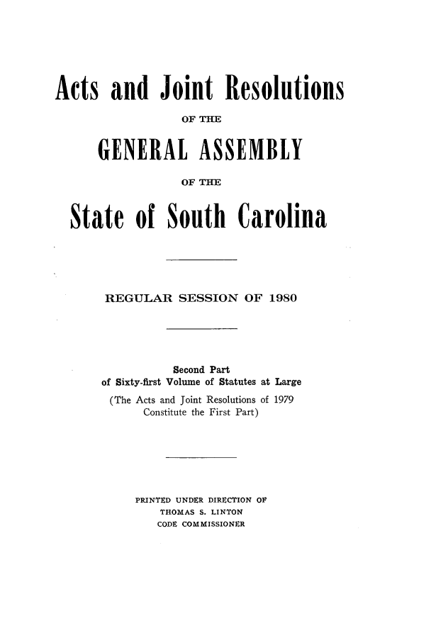 handle is hein.ssl/sssc0049 and id is 1 raw text is: Acts and Joint Resolutions
OF THE
GENERAL ASSEMBLY
OF THE
State of South Carolina
REGULAR SESSION OF 1980
Second Part
of Sixty-first Volume of Statutes at Large
(The Acts and Joint Resolutions of 1979
Constitute the First Part)
PRINTED UNDER DIRECTrION OF
THOMAS S. LINTON
CODE COMMISSIONER


