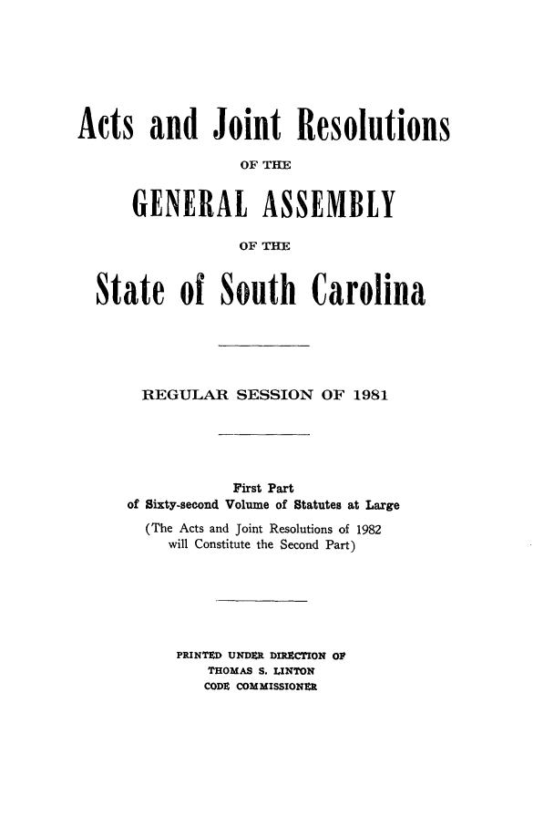handle is hein.ssl/sssc0050 and id is 1 raw text is: Acts and Joint Resolutions
OF T=E
GENERAL ASSEMBLY
OF TH
State of South Carolina
REGULAR SESSION OF 1981
First Part
of Sixty-second Volume of Statutes at Large
(The Acts and Joint Resolutions of 1982
will Constitute the Second Part)
PRINTED UNDER DIRECTION OF
THOMAS S. LINTON
CODE COMMISSIONER



