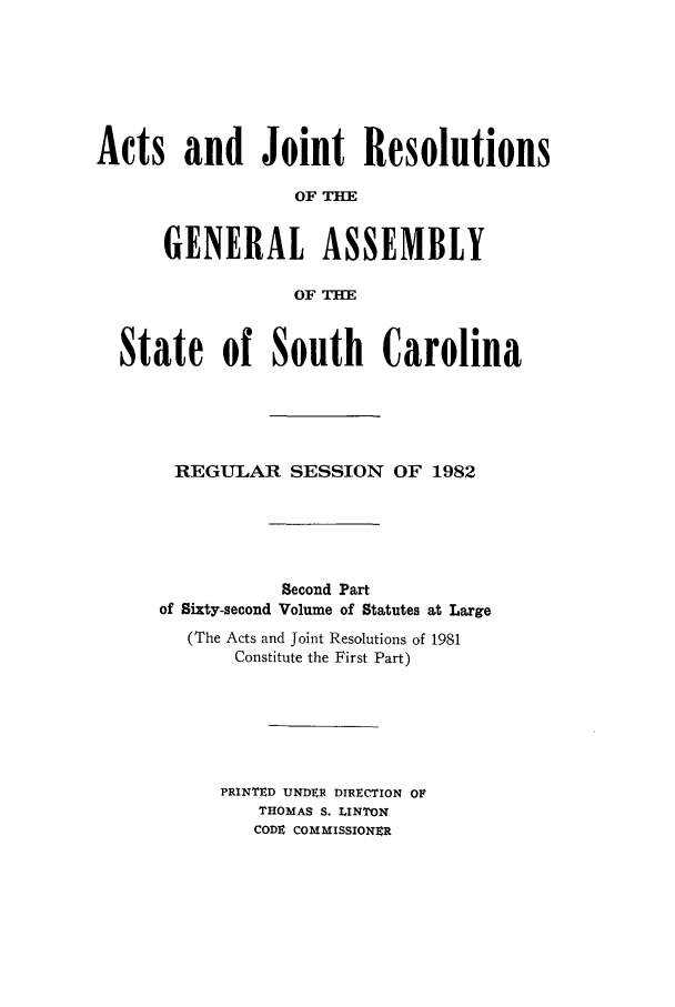 handle is hein.ssl/sssc0051 and id is 1 raw text is: Acts and Joint Resolutions
OF TH
GENERAL ASSEMBLY
OF THE
State of South Carolina
REGULAR SESSION OF 1982
Second Part
of Sixty-second Volume of Statutes at Large
(The Acts and Joint Resolutions of 1981
Constitute the First Part)
PRINTED UNDER DIRECTION OF
THOMAS S. LINTON
CODE COMMISSIONER


