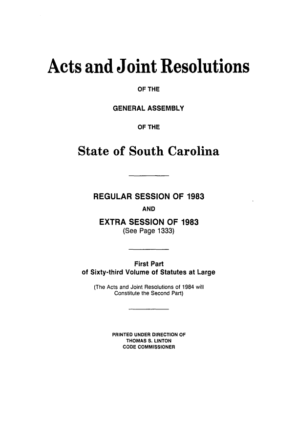 handle is hein.ssl/sssc0052 and id is 1 raw text is: Acts and Joint Resolutions
OF THE
GENERAL ASSEMBLY
OF THE
State of South Carolina
REGULAR SESSION OF 1983
AND
EXTRA SESSION OF 1983
(See Page 1333)
First Part
of Sixty-third Volume of Statutes at Large
(The Acts and Joint Resolutions of 1984 will
Constitute the Second Part)
PRINTED UNDER DIRECTION OF
THOMAS S. LINTON
CODE COMMISSIONER


