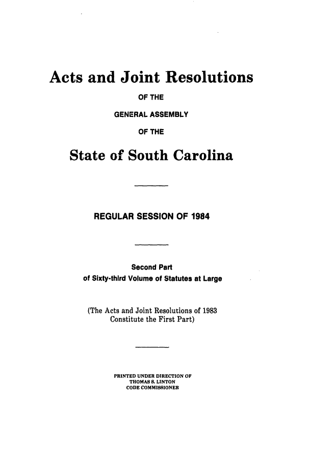 handle is hein.ssl/sssc0053 and id is 1 raw text is: Acts and Joint Resolutions
OF THE
GENERAL ASSEMBLY
OF THE
State of South Carolina
REGULAR SESSION OF 1984
Second Part
of Sixty-third Volume of Statutes at Large
(The Acts and Joint Resolutions of 1983
Constitute the First Part)
PRINTED UNDER DIRECTION OF
THOMAS 8. LINTON
CODE COMMISSIONER


