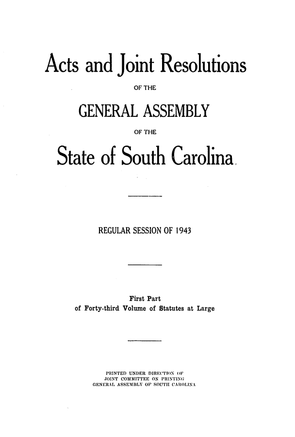 handle is hein.ssl/sssc0057 and id is 1 raw text is: Acts and Joient Resolutions
OF THE
GENERAL ASSEMBLY
OF THE
State of South Carolina,
REGULAR SESSION OF 1943
First Part
of Forty-third Volume of Statutes at Large

PIN'I 'ED UND)ER DIIC('ON OF
JTOINT COMMITTEE ON PIIINTING
GENEIIArL ASSEMTJIA OP SOUTIH C'AROLINA~


