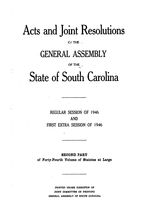 handle is hein.ssl/sssc0060 and id is 1 raw text is: Acts and Joint Resolutions
CF THE
.GENERAL ASSEMBLY
OF THE
State of South Carolina
REGULAR SESSION OF 1946
AND
FIRST EXTRA SESSION OF 1946

SECOND PART
of Forty-Fourth Volume of Statutes at Large
PRINTED UNDER DIREOTION OF
JOINT COMMITTEE ON PIUNTING
GENERAL ASSEMBLY OF SOUTH CAROLINA


