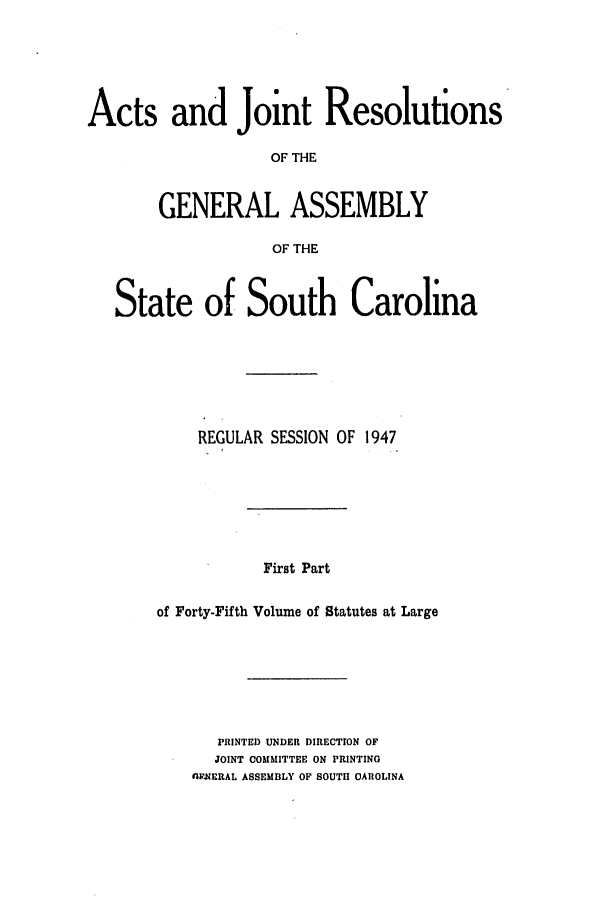 handle is hein.ssl/sssc0061 and id is 1 raw text is: Acts and Joint Resolutions
OF THE
GENERAL ASSEMBLY
OF THE
State of South Carolina
REGULAR SESSION OF 1947
First Part
of Forty-Fifth Volume of Statutes at Large

PRINTED UNDER DIRECTION OF
JOINT COMMITTEE ON PRINTING
nyFNERAL ASSEMBLY OF SOUTII CAROLINA


