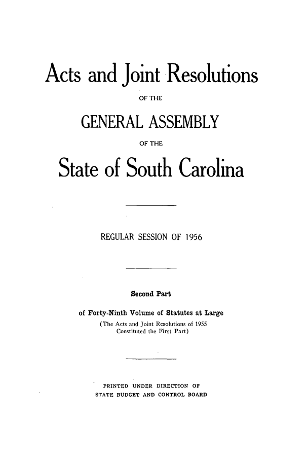 handle is hein.ssl/sssc0070 and id is 1 raw text is: Acts and Joint Resolutions
OF THE
GENERAL ASSEMBLY
OF THE
State of South Carolina
REGULAR SESSION OF 1956
Second Part
of Forty-Ninth Volume of Statutes at Large
(The Acts and Joint Resolutions of 1955
Constituted the First Part)
PRINTED UNDER DIRECTION OF
STATE BUDGET AND CONTROL BOARD


