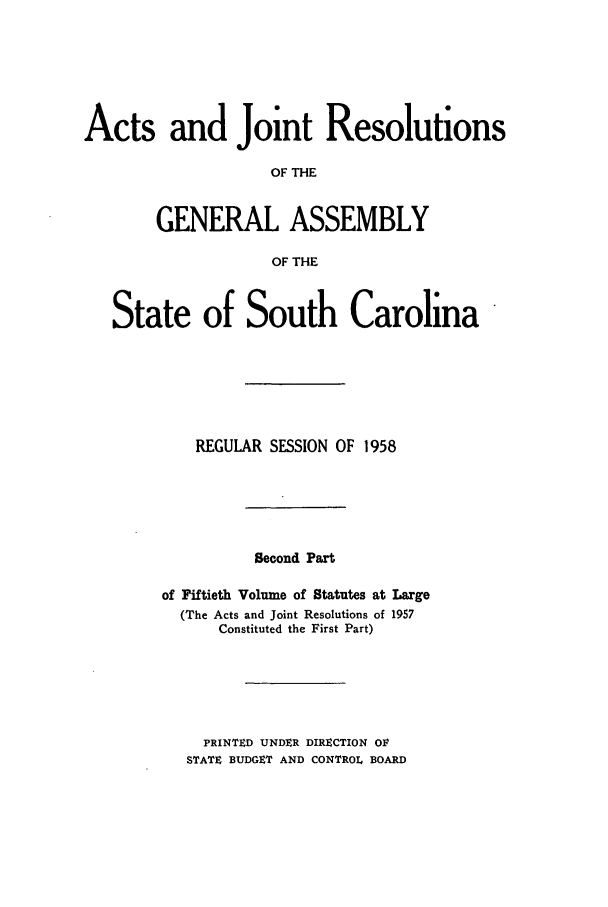 handle is hein.ssl/sssc0072 and id is 1 raw text is: Acts and Joint Resolutions
OF THE
GENERAL ASSEMBLY
OF THE
State of South Carolina
REGULAR SESSION OF 1958
Second Part
of Fiftieth Volume of Statutes at Large
(The Acts and Joint Resolutions of 1957
Constituted the First Part)
PRINTED UNDER DIRECTION OF
STATE BUDGET AND CONTROL BOARD


