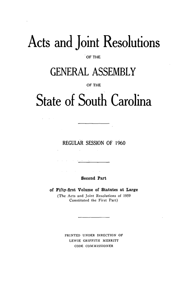 handle is hein.ssl/sssc0074 and id is 1 raw text is: Acts and Joint Resolutions
OF THE
GENERAL ASSEMBLY
OF THE
State of South Carolina
REGULAR SESSION OF 1960

Second Part

of Fifty-first Volume of Statutes at Large
(The Acts and Joint Resolutions of 1959
Constituted the First Part)

PRINTED UNDER DIRECTION OF
LEWIE GRIFFITH MERRITT
CODE COMMISSIONER


