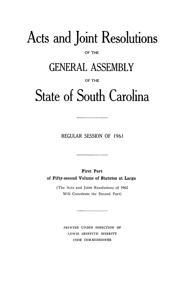 handle is hein.ssl/sssc0075 and id is 1 raw text is: Acts and Joint Resolutions
OF THE
GENERAL ASSEMBLY
OF THE
State of South Carolina
REGULAR SESSION OF 1961
First Part
of Fifty-second Volume of Statutes at Large
(The Acts and Joint Resolutions of 1962
Will Constitute the Second Part)
PRINTED UNDER DIRECTION OF
LEWIE GRIFFITH MERRITT
CODE COMMISSIONER


