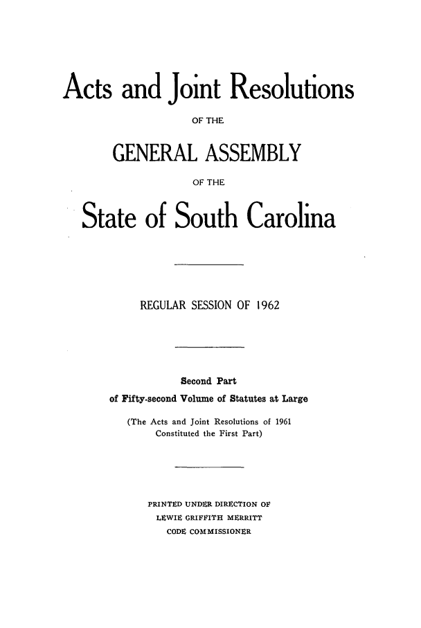 handle is hein.ssl/sssc0076 and id is 1 raw text is: Acts and Joint Resolutions
OF THE
GENERAL ASSEMBLY
OF THE
State of South Carolina
REGULAR SESSION OF 1962
Second Part
of Fifty-second Volume of Statutes at Large
(The Acts and Joint Resolutions of 1961
Constituted the First Part)
PRINTED UNDER DIRECTION OF
LEWIE GRIFFITH MERRITT
CODE COMMISSIONER


