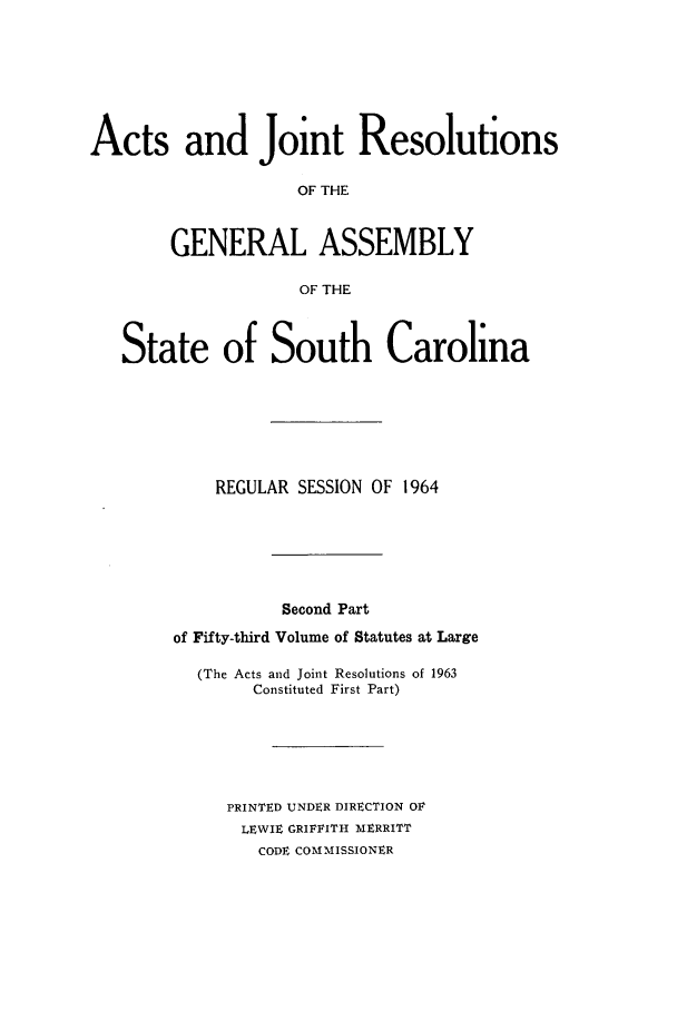 handle is hein.ssl/sssc0078 and id is 1 raw text is: Acts and Joint Resolutions
OF THE
GENERAL ASSEMBLY
OF THE
State of South Carolina
REGULAR SESSION OF 1964
Second Part
of Fifty-third Volume of Statutes at Large
(The Acts and Joint Resolutions of 1963
Constituted First Part)
PRINTED UNDER DIRECTION OF
LEWIE GRIFFITH MERRITT
CODE COMMISSIONER


