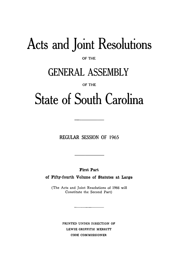 handle is hein.ssl/sssc0079 and id is 1 raw text is: Acts and Joint Resolutions
OF THE
GENERAL ASSEMBLY
OF THE
State of South Carolina
REGULAR SESSION OF 1965
First Part
of Fifty-fourth Volume of Statutes at Large

(The Acts and Joint Resolutions of 1966 will
Constitute the Second Part)
PRINTED UNDER DIRECTION OV
LEWIE GRIVVITH MERRITT
CODE COMMISSIONER


