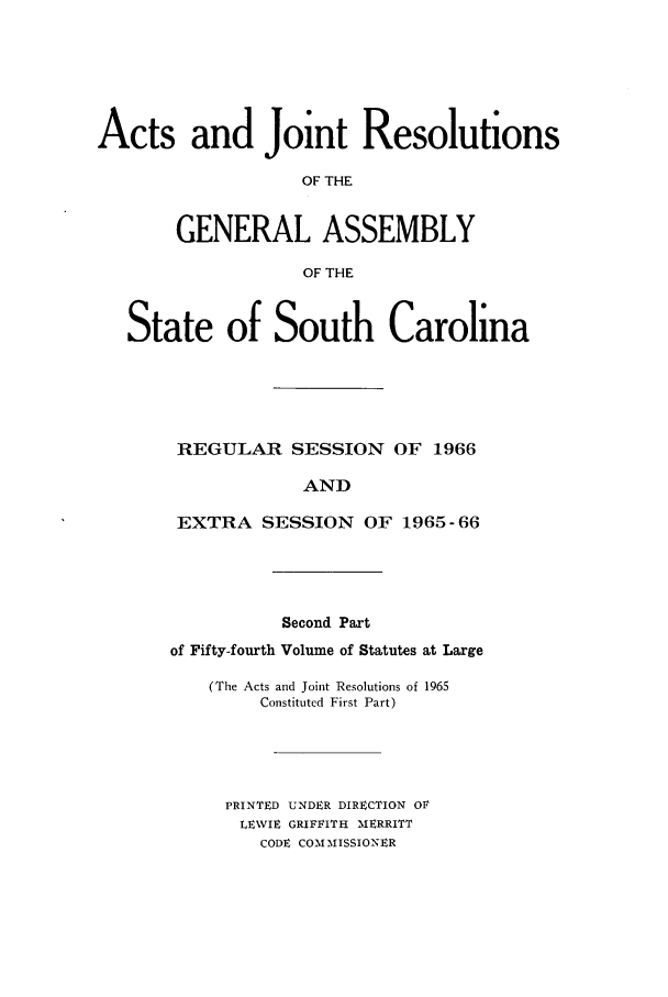 handle is hein.ssl/sssc0080 and id is 1 raw text is: Acts and Joint Resolutions
OF THE
GENERAL ASSEMBLY
OF THE
State of South Carolina
REGULAR SESSION OF 1966
AND
EXTRA SESSION OF 1965-66

Second Part
of Fifty-fourth Volume of Statutes at Large
(The Acts and Joint Resolutions of 1965
Constituted First Part)
PRINTED UNDER DIRECTION OF
LEWIE GRIFFITH MERRITT
CODE COM MISSIONER


