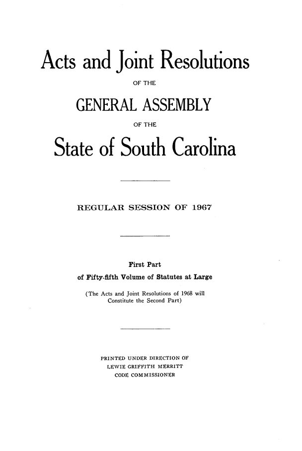 handle is hein.ssl/sssc0081 and id is 1 raw text is: Acts and Joint Resolutions
OF THE
GENERAL ASSEMBLY
OF THE
State of South Carolina
REGULAR SESSION OF 1967
First Part
of Fifty-fifth Volume of Statutes at Large

(The Acts and Joint Resolutions of 1968 will
Constitute the Second Part)
PRINTED UNDER DIRECTION OV
LEWIE GRIFFITH MERRITT
CODE COMMISSIONER


