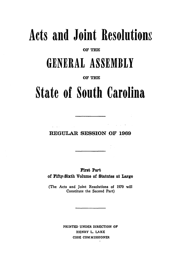 handle is hein.ssl/sssc0083 and id is 1 raw text is: Act

sand Joint ResolutionN
OF
GENERAL ASSEMBLY
OF THE
ate of South Carolina
REGULAR SESSION OF 1969
First Part
of Fifty-Sixth Volume of Statutes at Large
(The Acts and Joint Resolutions of 1970 will
Constitute the Second Part)
PRINTED UNDER DIRZCTION OP
HENRY L. LAKE
CODE COMMISSIONER

St


