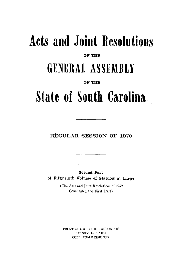 handle is hein.ssl/sssc0084 and id is 1 raw text is: Acts and Joint Resolutions
OF THE
GENERAL ASSEMBLY
OF THE
State of South Carolina
REGULAR SESSION OF 1970
Second Part
of Fifty-sixth Volume of Statutes at Large
(The Acts and Joint Resolutions of 1969
Constituted the First Part)
PRINTED UNDER DIRECTION OF
HENRY L. LAKE
CODE COMMISSIONER


