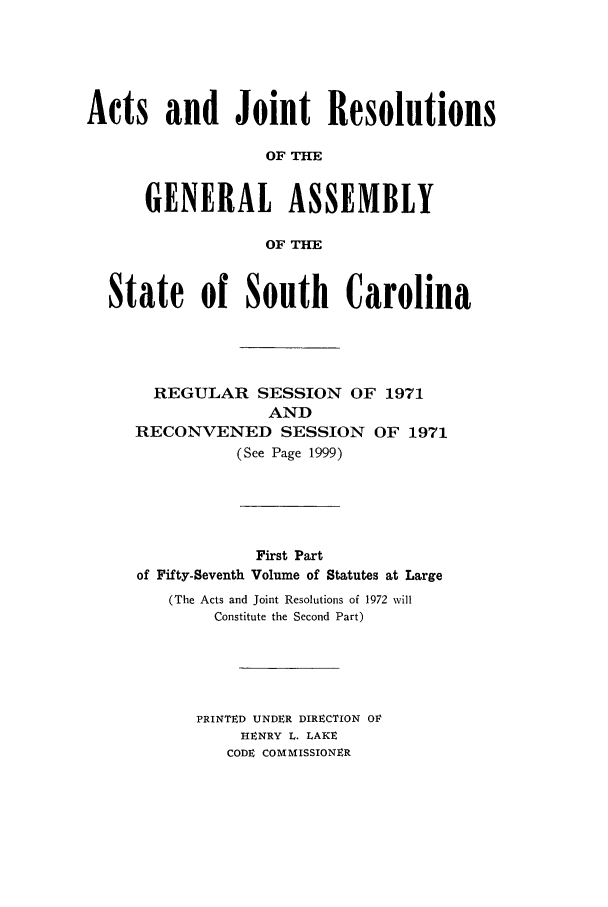 handle is hein.ssl/sssc0085 and id is 1 raw text is: Acts and Joint Resolutions
OF THE
GENERAL ASSEMBLY
OF THE
State of South Carolina
REGULAR SESSION OF 1971
AND
RECONVENED SESSION OF 1971
(See Page 1999)

First Part
of Fifty-Seventh Volume of Statutes at Large
(The Acts and Joint Resolutions of 1972 will
Constitute the Second Part)
PRINTED UNDER DIRECTION OF
HENRY L. LAKE
CODE COMMISSIONER


