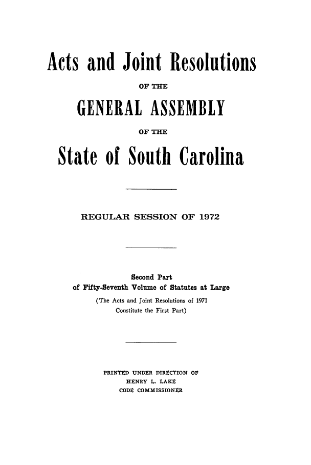 handle is hein.ssl/sssc0086 and id is 1 raw text is: Acts and Joint Resolutions
OF H
GENERAL ASSEMBLY
OF THE
State of South Carolina
REGULAR SESSION OF 1972
Second Part
of Fifty-Seventh Volume of Statutes at Large
(The Acts and Joint Resolutions of 1971
Constitute the First Part)
PRINTED UNDER DIRECTION Olt
HENRY L. LAKE
CODE COMMISSIONER


