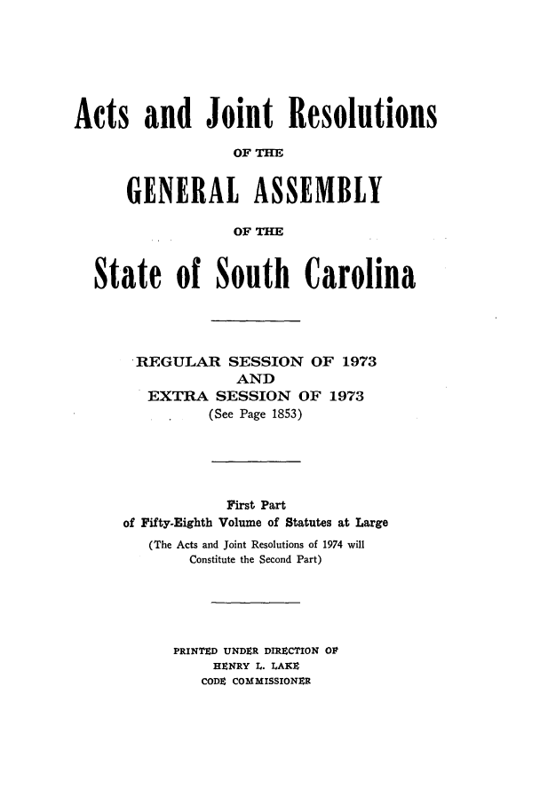 handle is hein.ssl/sssc0087 and id is 1 raw text is: Acts and Joint Resolutions
OF TH
GENERAL ASSEMBLY
OF THE
State of South Carolina
.REGULAR SESSION OF 1973
AND
EXTRA SESSION OF 1973
(See Page 1853)
First Part
of Fifty-Eighth Volume of Statutes at Large
(The Acts and Joint Resolutions of 1974 will
Constitute the Second Part)
PRINTED UNDER DIREZCTION OF
HENRY L. LAKE
CODE COMMISSIONER


