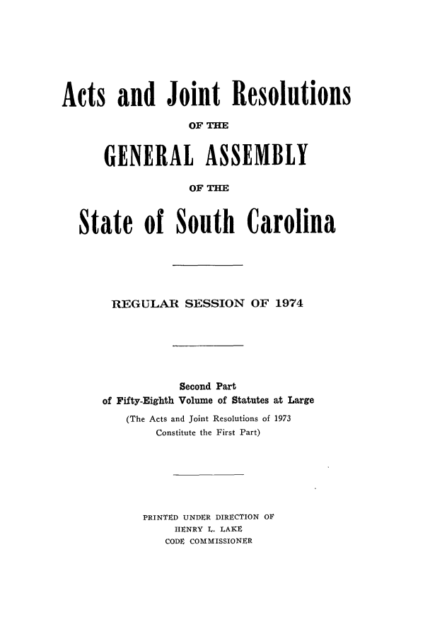 handle is hein.ssl/sssc0088 and id is 1 raw text is: Acts and Joint Resolutions
OF THE
GENERAL ASSEMBLY
OF THE
State of South Carolina
REGULAR SESSION OF 1974
Second Part
of Fifty-Eighth Volume of Statutes at Large
(The Acts and Joint Resolutions of 1973
Constitute the First Part)
PRINTED UNDER DIRECTION OF
HENRY L. LAKE
CODE COMMISSIONER


