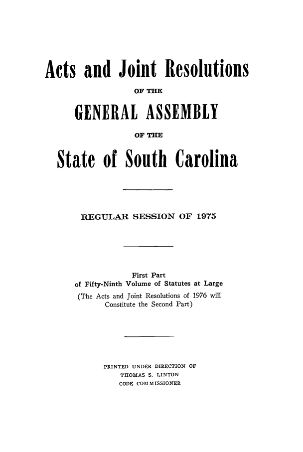 handle is hein.ssl/sssc0089 and id is 1 raw text is: Acts and Joint Resolutions
OF THE
GENERAL ASSEMBLY
OF THE
State of South Carolina
REGULAR SESSION OF 1975
First Part
of Fifty-Ninth Volume of Statutes at Large
(The Acts and Joint Resolutions of 1976 will
Constitute the Second Part)
PRINTD UNDER DIRECTION OV
THOMAS S. LINTON
CODe COMMISSIONER


