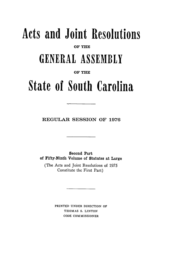 handle is hein.ssl/sssc0090 and id is 1 raw text is: Acts and Joint Resolutions
OF THE
GENERAL ASSEMBLY
OF T=
State of South Carolina
REGULAR SESSION OF 1976
Second Part
of Fifty-Ninth Volume of Statutes at Large
(The Acts and Joint Resolutions of 1975
Constitute the First Part)
PRINTED UNDER DIRECTION OF
THOMAS S. LINTON
CODE COMMISSIONER



