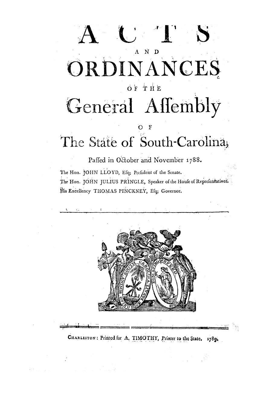 handle is hein.ssl/sssc0111 and id is 1 raw text is: A

-'t

4,-

'S

AND
ORDINANCES.
OF THE
General Affembly
OF
The State of South-Carolina;
Pafled in Odlober and November 1788.
The Hon. JOHN LLOYD, Efq; Pi;efident of the Senate.
The Hon. JOHN JULIUS PRiNGLE, Speaker of the Houfe of ReprefenkAtivei'.
H-is Excellency TH-l0l4AS PINCKNEY, Efq; G overnor.

CHARLESTON: Pririted for A, TIMOTHY, printer to the State. 1i8g


