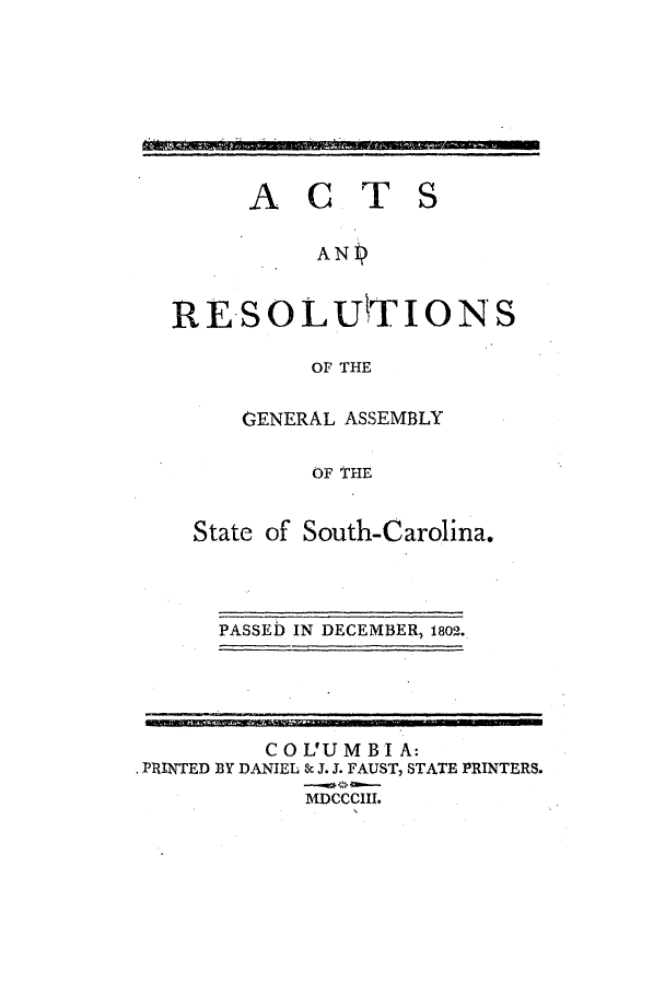 handle is hein.ssl/sssc0127 and id is 1 raw text is: ACT

S

ANP
RESOLUTION S
OF THE
GENERAL ASSEMBLY
OF THE
State of South-Carolina.

PASSED IN DECEMBER, 1802.

COL'UMBIA:
PRINTED BY DANIEL 80 J. J. FAUST, STATE PRINTERS.
MDCCCIII.


