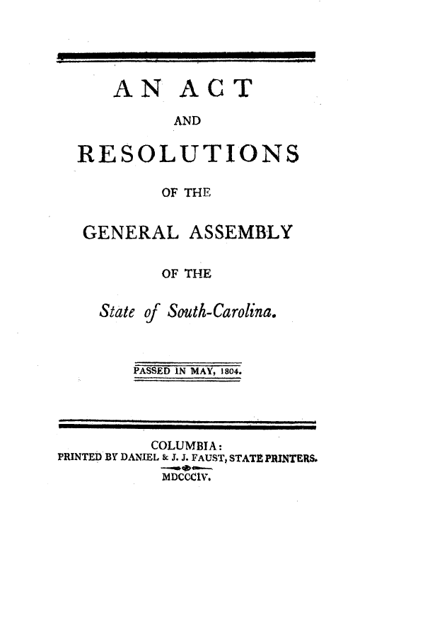 handle is hein.ssl/sssc0130 and id is 1 raw text is: AN ACT
AND
RESOLUTIONS
OF THE
GENERAL ASSEMBLY
OF THE
State of South-Carolina.
PASSED IN MAY, 1804.

COLUMBIA:
PRINTED BY DANIEL 8 J. J. FAUST, STATE PRINTERS.
MDCCCIV.


