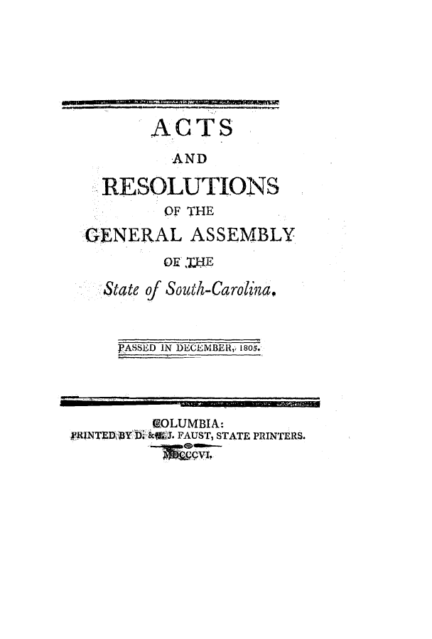 handle is hein.ssl/sssc0131 and id is 1 raw text is: ACTS
AND
RESOLUTIONS
OF THE
GENERAL ASSEMBLY
OY HE
State of South-Carolind,

PASSED IN DECEMBER,, 1805.

GOLUMBIA:
~RINTEDar DMktJ. FAUST, STATE PRINTERS.
go   <Da I,


