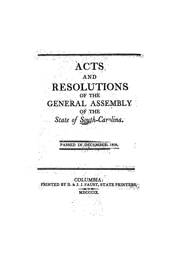 handle is hein.ssl/sssc0135 and id is 1 raw text is: ACTS,
AND
RESOLUTIONS
OF THE
GENERAL ASSEMBLY
OF -THE
State of South-Carlina.
PASSED IN )t 'BER .1808,
COLUMBIA:
PRINTED BY D. as J. J. FAUST, STATE PRINTERS
MDCCCIX.


