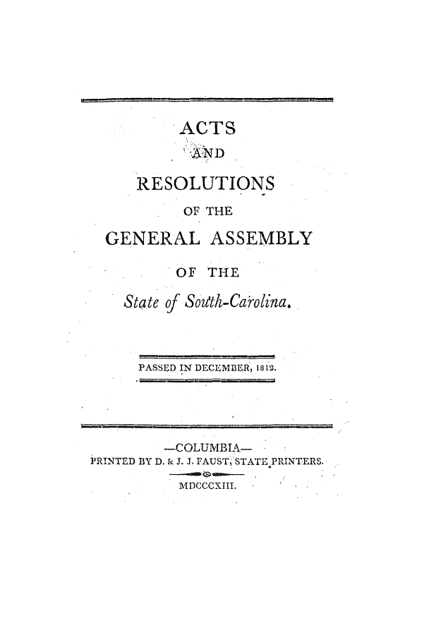 handle is hein.ssl/sssc0139 and id is 1 raw text is: ACTS
RESOLUTIONS
OF THE
GENERAL ASSEMBLY
OF THE
State of Sou'th-Caro1na.

PASSED IN DECEMBER, 1812.

-COLUMBIA-
PRINTED BY D. ic J. J. FAUST, STATE PRINTERS.
MDCCCXIII.


