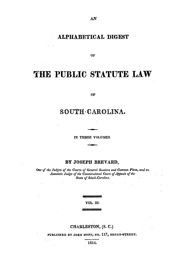 handle is hein.ssl/sssc0146 and id is 1 raw text is: AN

ALPHABETICAL DIGEST
OF
THE PUBLIC STATUTE LAW
OF
SOUTH-CAROLINA.
IN THREE VOLUMES.
BY JOSEPH BREVARD,
One of the ludges of the Courts of General Sessions and Common Pleae, and an
Associate Judge of the Constitutional Court of Appeals of the
State of Soih.Carolina.
VOL. II.
CHARLESTON, (S. C.)
PUBLISHED BY 1OHN HOFF, NO. 117, BROAD-STREET.
1814.



