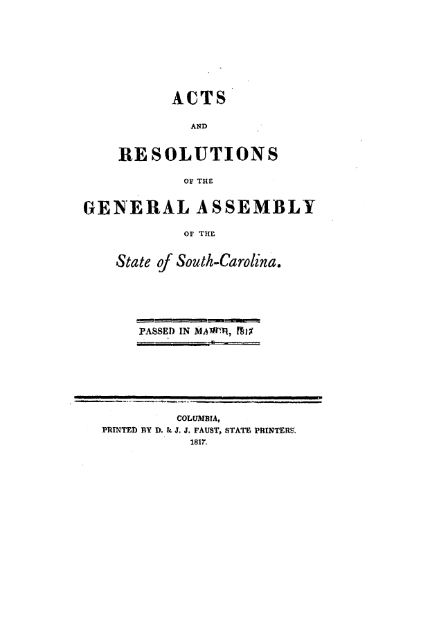 handle is hein.ssl/sssc0149 and id is 1 raw text is: ACTS
AND
RESOLUTIONS
OF THE
GENERAL ASSEMBLY
OF THE
State of South-Carolina.
PASSED IN MAm1Ry, MIX

COLUMBTA,
PRINTED BY D. & J. J. FAUST, STATE PRINTERS.
1817.


