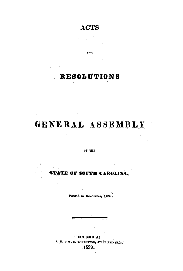 handle is hein.ssl/sssc0171 and id is 1 raw text is: ACTS
AND
RESOLUTIONS
GENERAL ASSEMBLY
OF THE
STATE OF SOUTH CAROLINA,

Passed in December, 1838.
COLUMBIA.
A* 5. 4M V. . PEMBERTON, STATE rINT~mS
1839.


